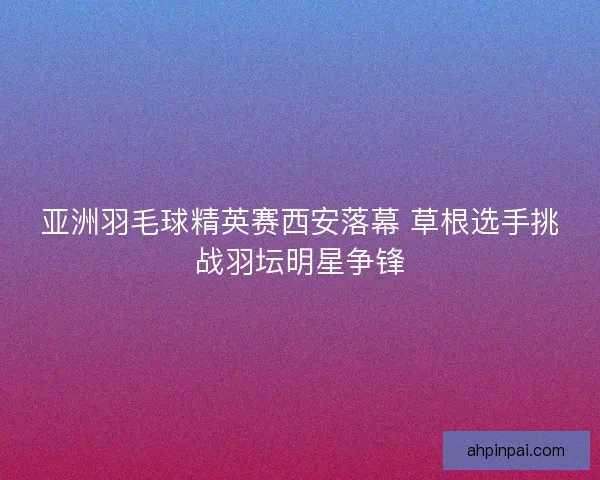 亚洲羽毛球精英赛西安落幕 草根选手挑战羽坛明星争锋