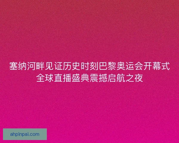 塞纳河畔见证历史时刻巴黎奥运会开幕式全球直播盛典震撼启航之夜